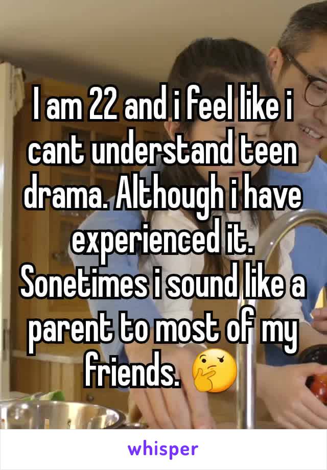 I am 22 and i feel like i cant understand teen drama. Although i have experienced it. Sonetimes i sound like a parent to most of my friends. 🤔