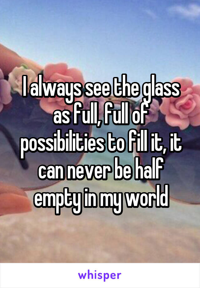 I always see the glass as full, full of possibilities to fill it, it can never be half empty in my world