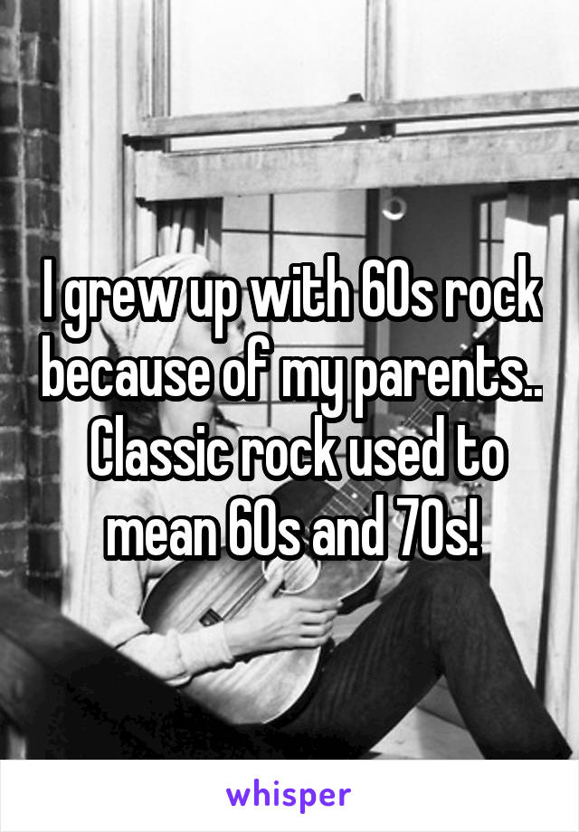 I grew up with 60s rock because of my parents..  Classic rock used to mean 60s and 70s!