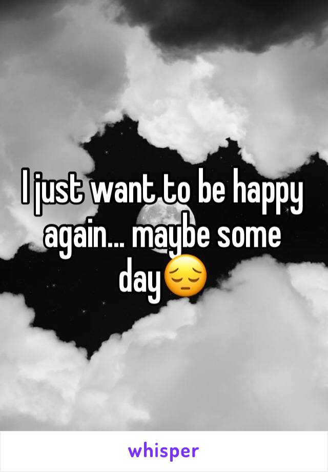 I just want to be happy again... maybe some day😔