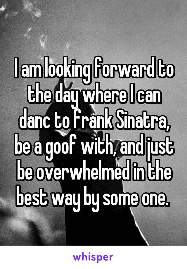 I am looking forward to the day where I can danc to frank Sinatra, be a goof with, and just be overwhelmed in the best way by some one. 