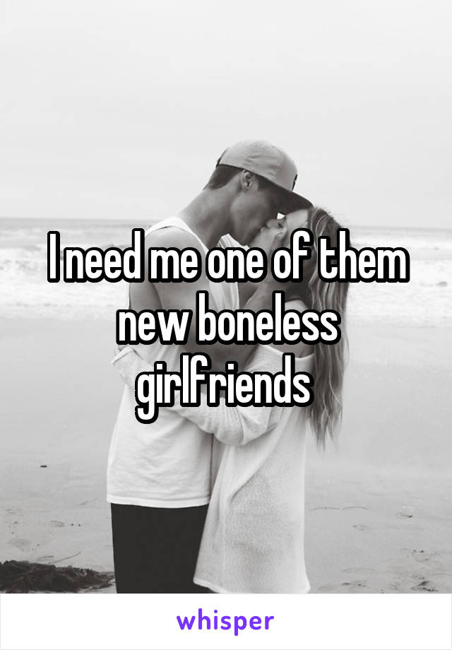 I need me one of them new boneless girlfriends 