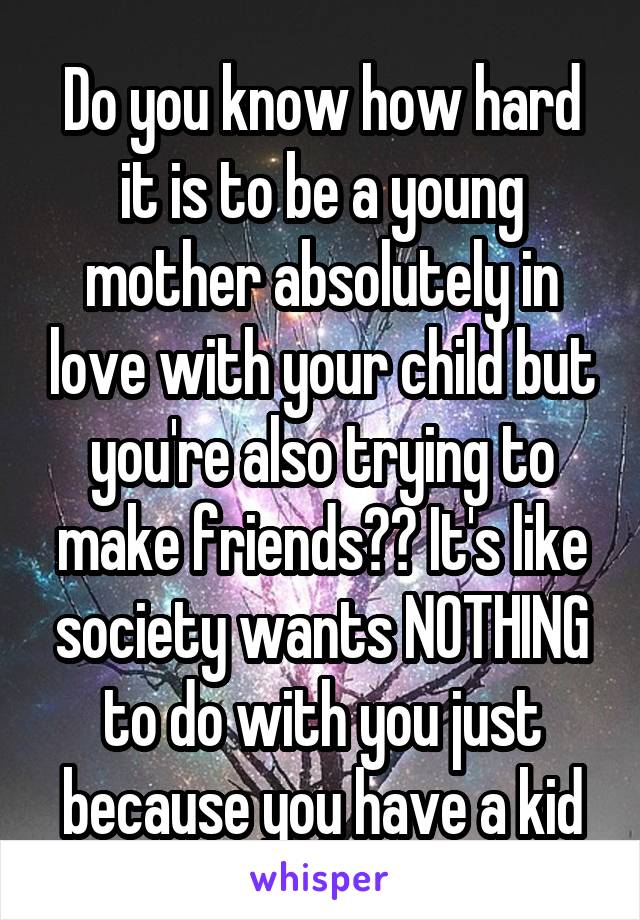 Do you know how hard it is to be a young mother absolutely in love with your child but you're also trying to make friends?? It's like society wants NOTHING to do with you just because you have a kid