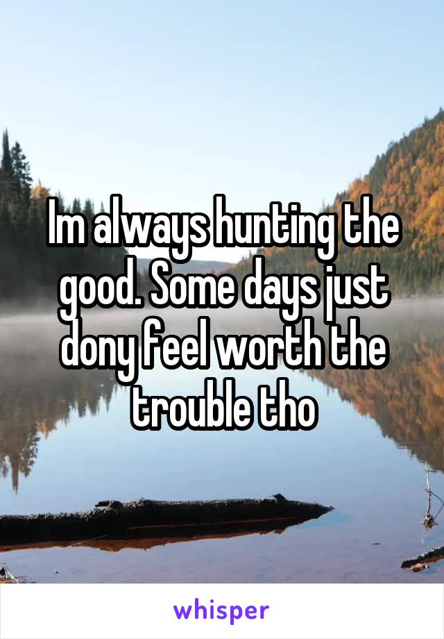 Im always hunting the good. Some days just dony feel worth the trouble tho