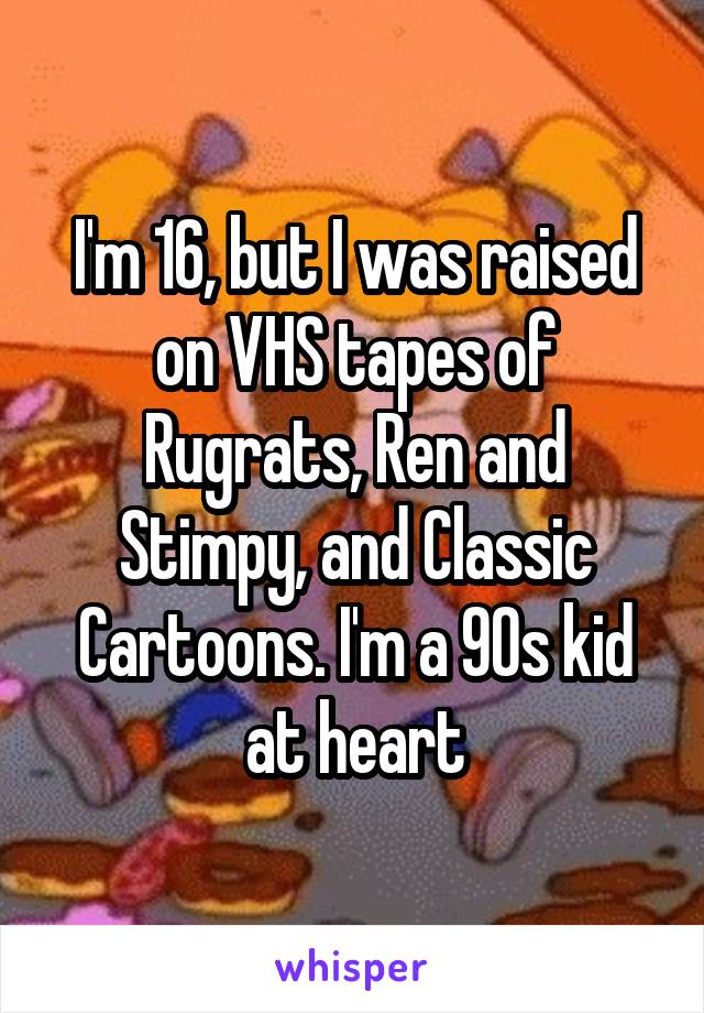 I'm 16, but I was raised on VHS tapes of Rugrats, Ren and Stimpy, and Classic Cartoons. I'm a 90s kid at heart
