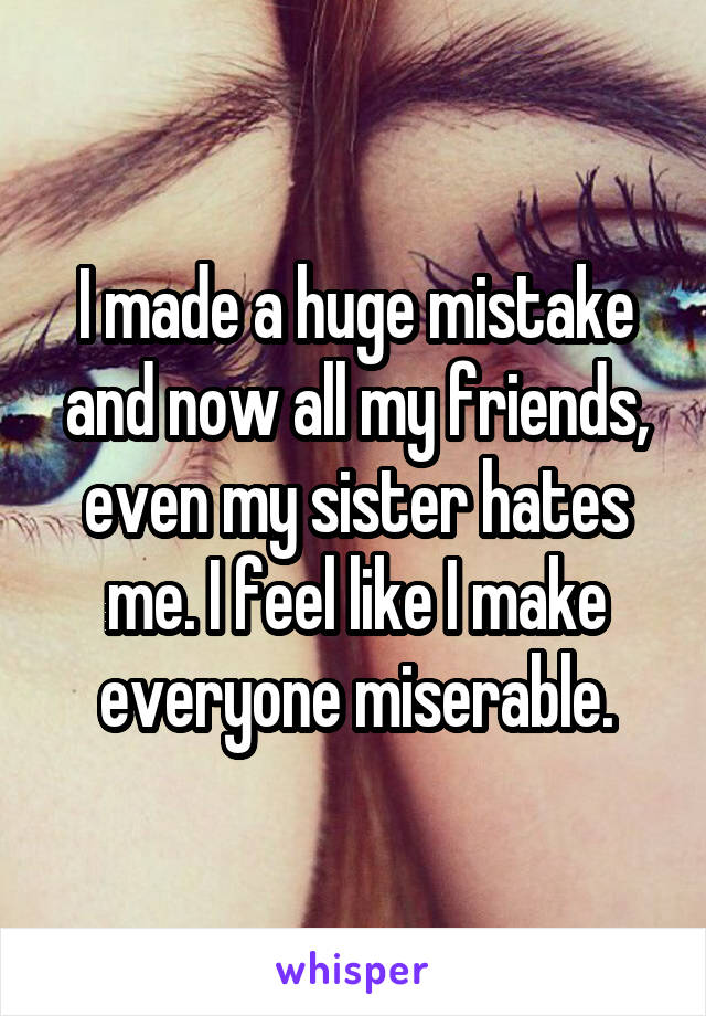 I made a huge mistake and now all my friends, even my sister hates me. I feel like I make everyone miserable.