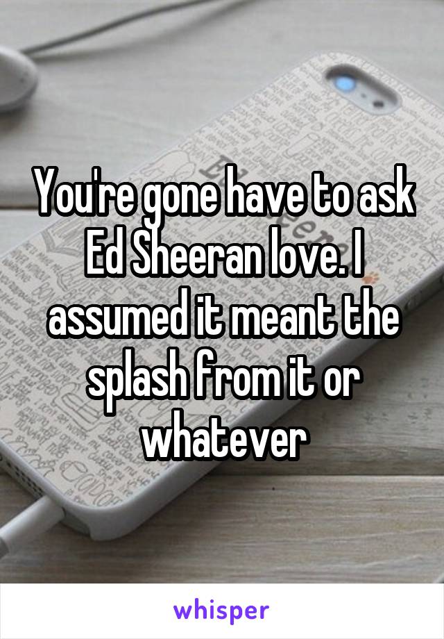 You're gone have to ask Ed Sheeran love. I assumed it meant the splash from it or whatever