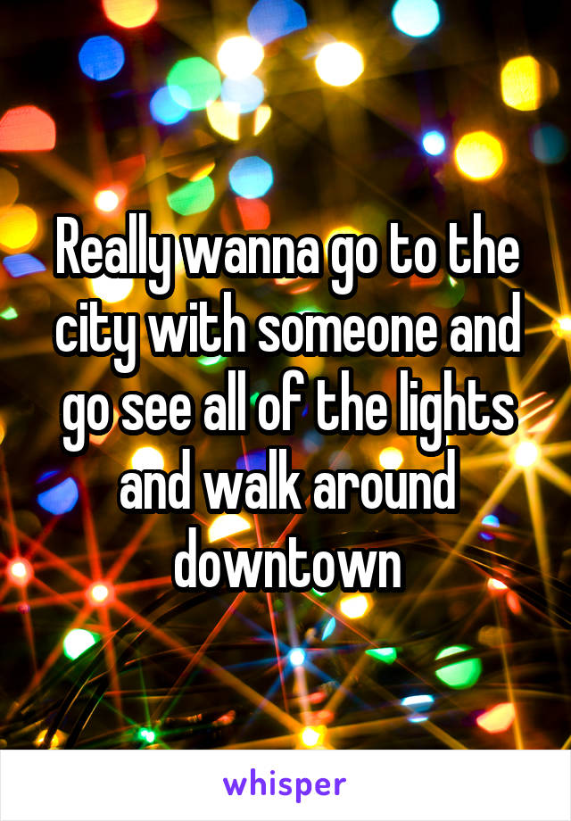 Really wanna go to the city with someone and go see all of the lights and walk around downtown