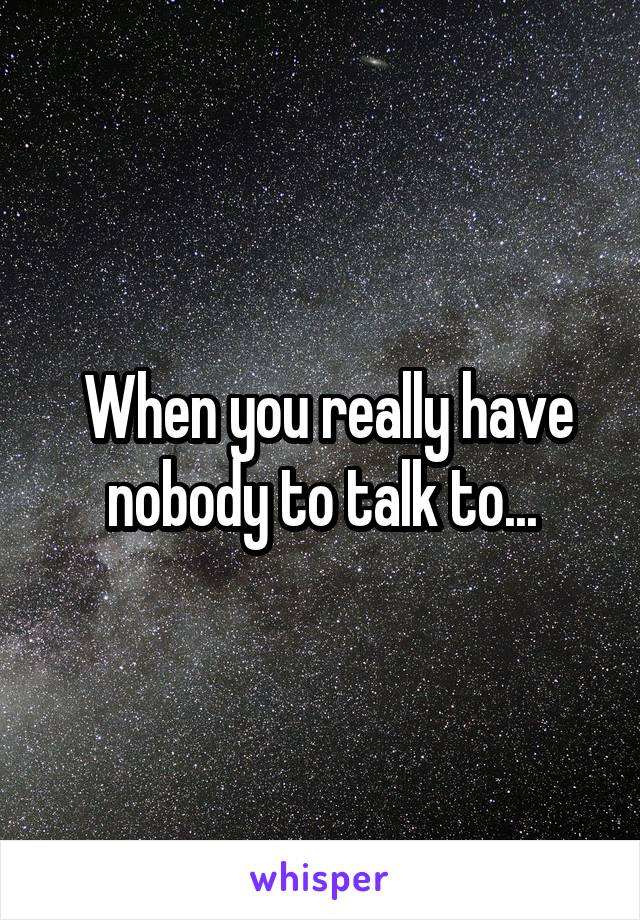  When you really have nobody to talk to...
