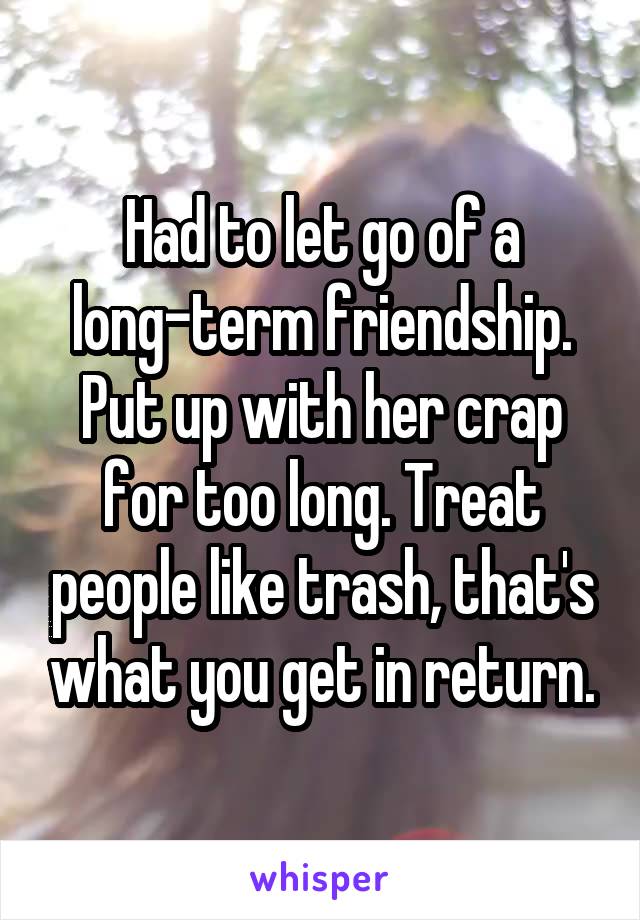 Had to let go of a long-term friendship. Put up with her crap for too long. Treat people like trash, that's what you get in return.