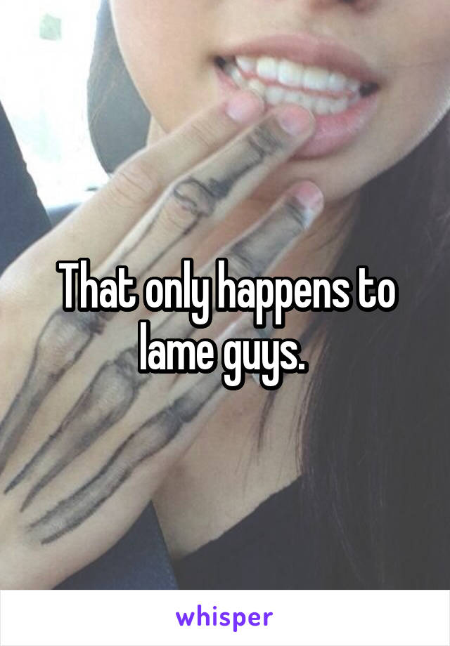 That only happens to lame guys. 