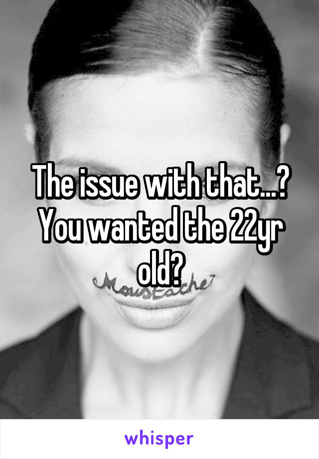 The issue with that...? You wanted the 22yr old?