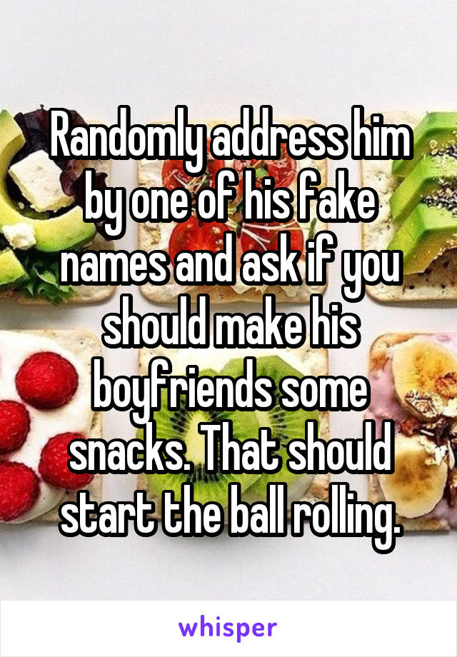 Randomly address him by one of his fake names and ask if you should make his boyfriends some snacks. That should start the ball rolling.