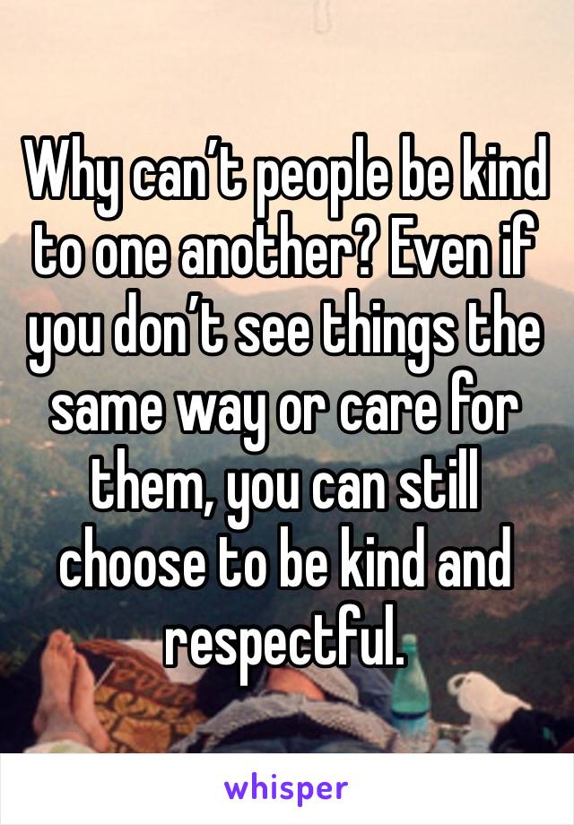 Why can’t people be kind to one another? Even if you don’t see things the same way or care for them, you can still choose to be kind and respectful. 