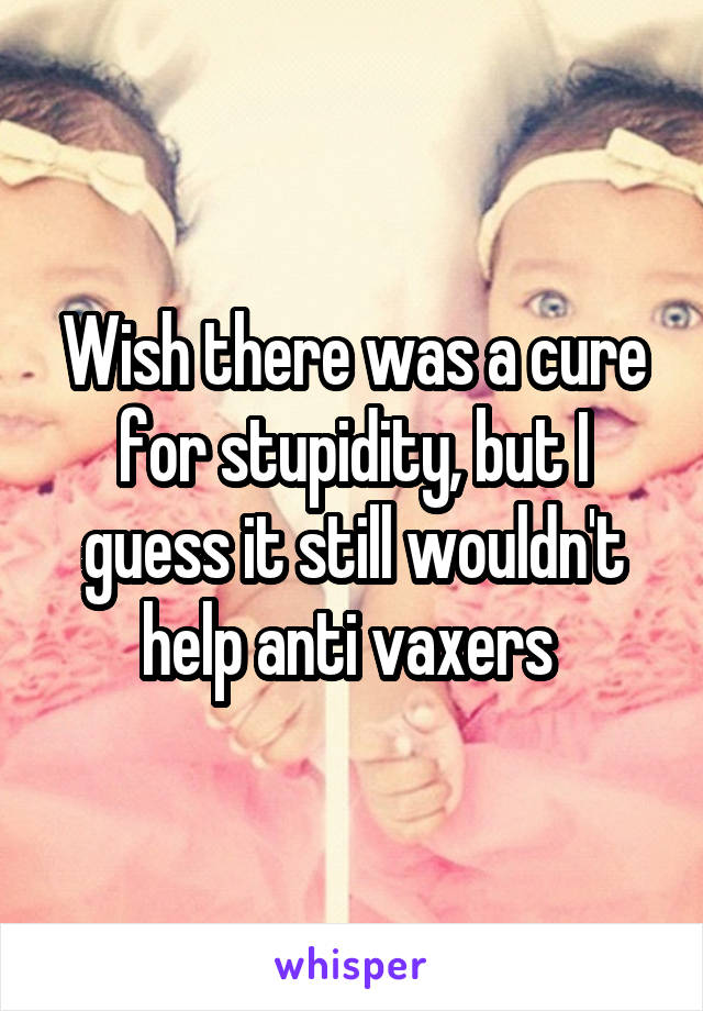 Wish there was a cure for stupidity, but I guess it still wouldn't help anti vaxers 