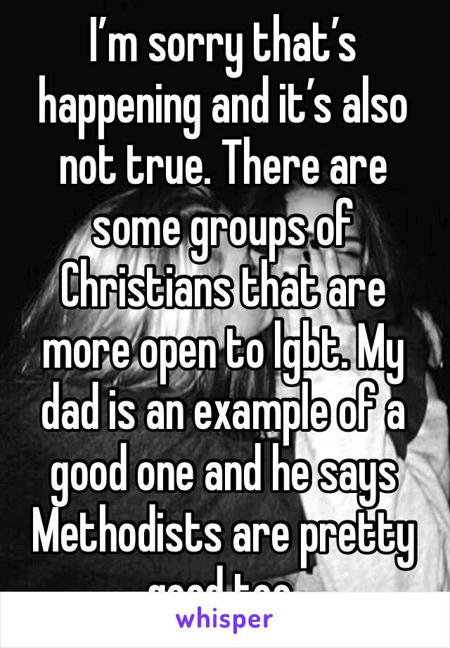 I’m sorry that’s happening and it’s also not true. There are some groups of Christians that are more open to lgbt. My dad is an example of a good one and he says Methodists are pretty good too.