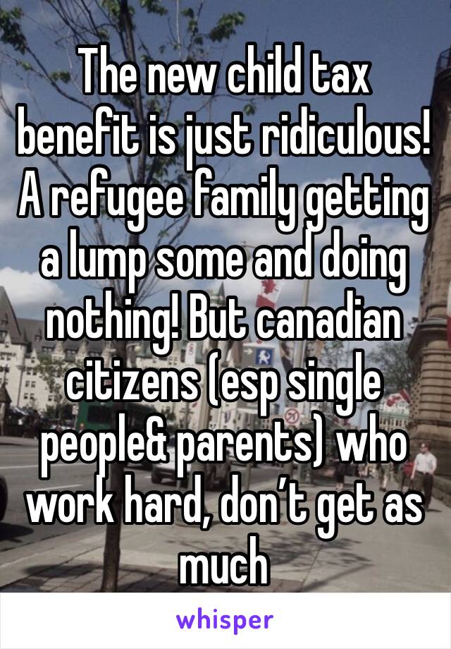 The new child tax benefit is just ridiculous! A refugee family getting a lump some and doing nothing! But canadian citizens (esp single people& parents) who work hard, don’t get as much