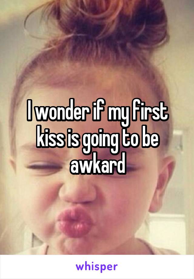 I wonder if my first kiss is going to be awkard