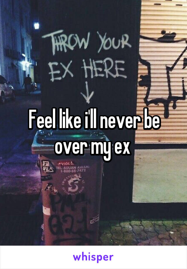 Feel like i'll never be over my ex 