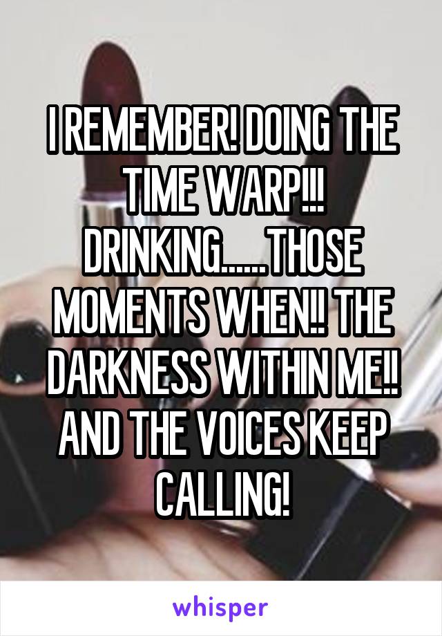I REMEMBER! DOING THE TIME WARP!!! DRINKING......THOSE MOMENTS WHEN!! THE DARKNESS WITHIN ME!! AND THE VOICES KEEP CALLING!