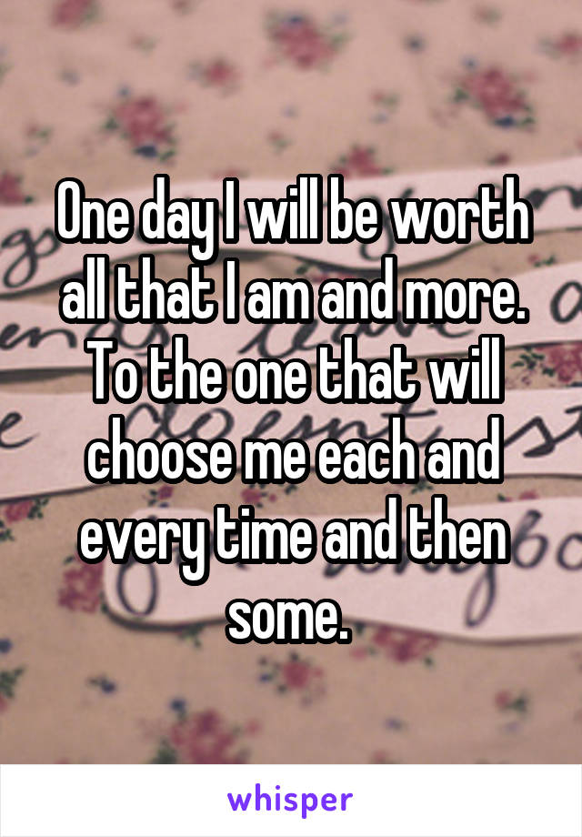 One day I will be worth all that I am and more.
To the one that will choose me each and every time and then some. 