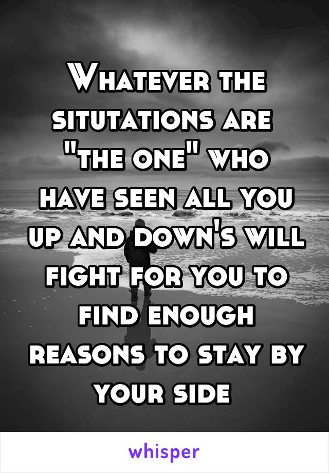 Whatever the situtations are 
"the one" who have seen all you up and down's will fight for you to find enough reasons to stay by your side 