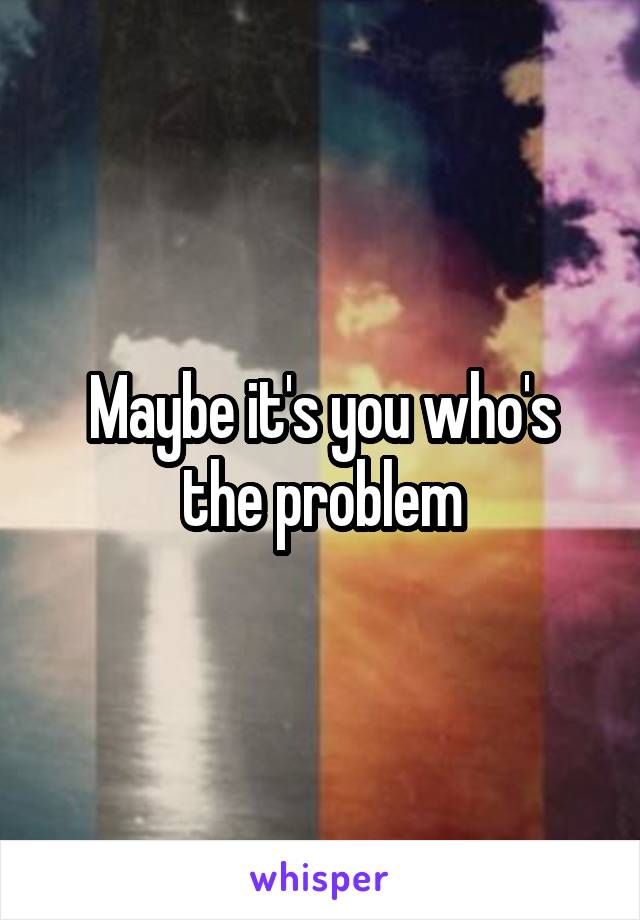 Maybe it's you who's the problem