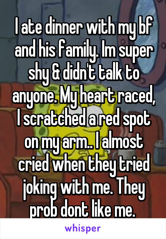 I ate dinner with my bf and his family. Im super shy & didn't talk to anyone. My heart raced, I scratched a red spot on my arm.. I almost cried when they tried joking with me. They prob dont like me. 