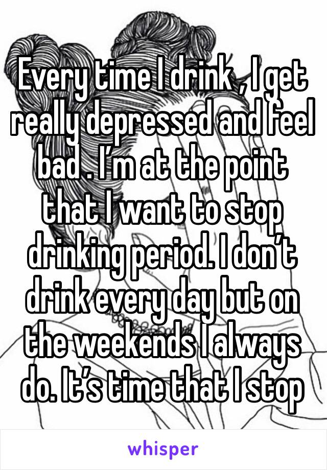 Every time I drink , I get really depressed and feel bad . I’m at the point that I want to stop drinking period. I don’t drink every day but on the weekends I always do. It’s time that I stop 