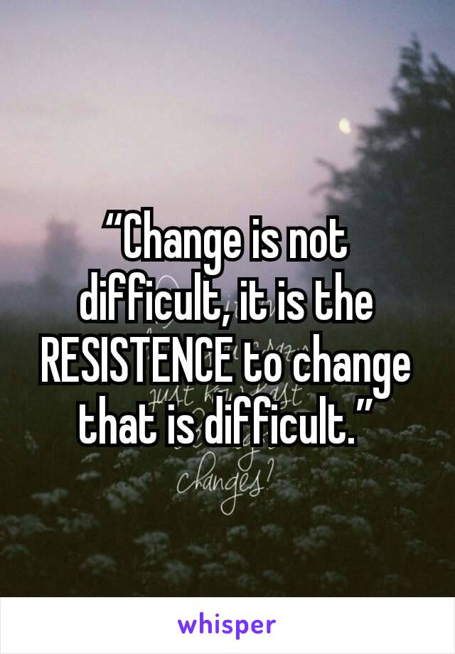 “Change is not difficult, it is the RESISTENCE to change that is difficult.”