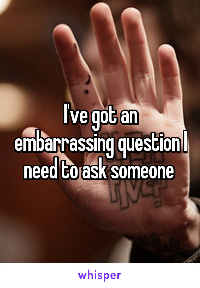 I've got an embarrassing question I need to ask someone 