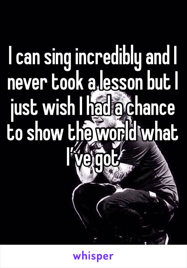 I can sing incredibly and I never took a lesson but I just wish I had a chance to show the world what I’ve got