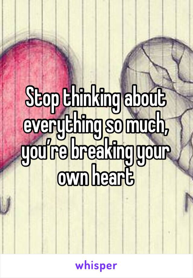 Stop thinking about everything so much, you’re breaking your own heart
