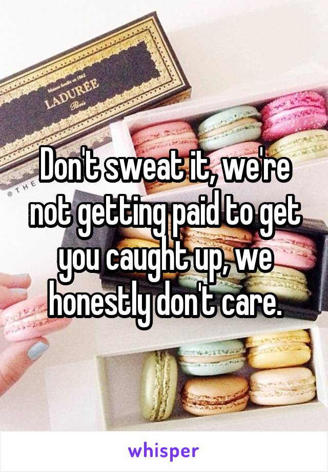 Don't sweat it, we're not getting paid to get you caught up, we honestly don't care.