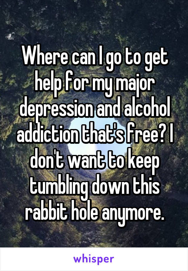 Where can I go to get help for my major depression and alcohol addiction that's free? I don't want to keep tumbling down this rabbit hole anymore.