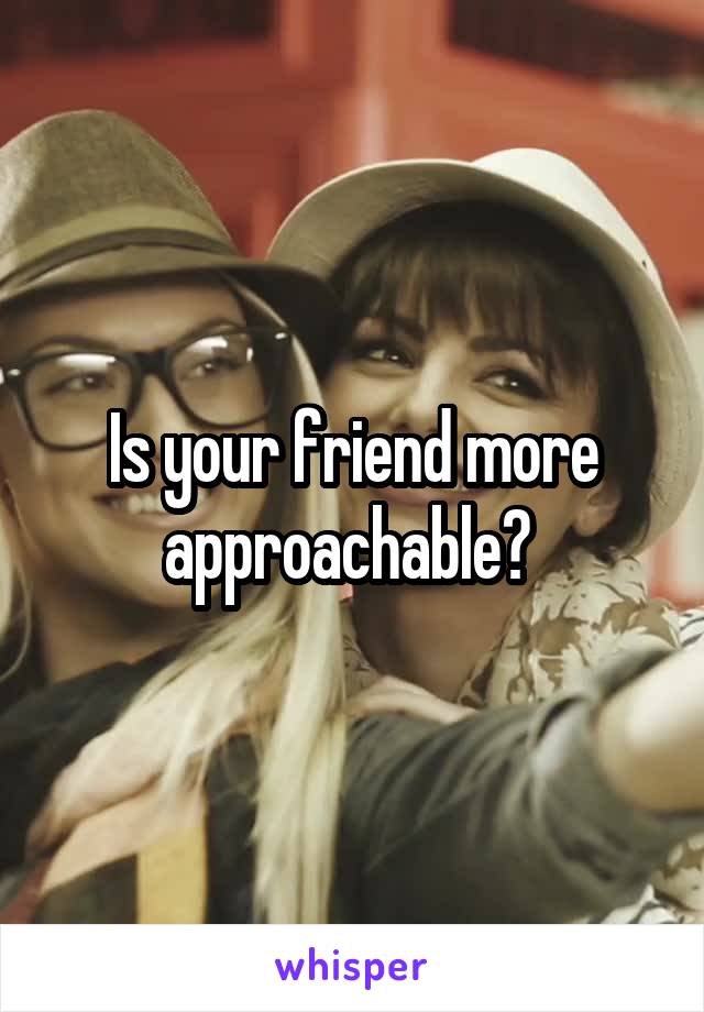 Is your friend more approachable? 