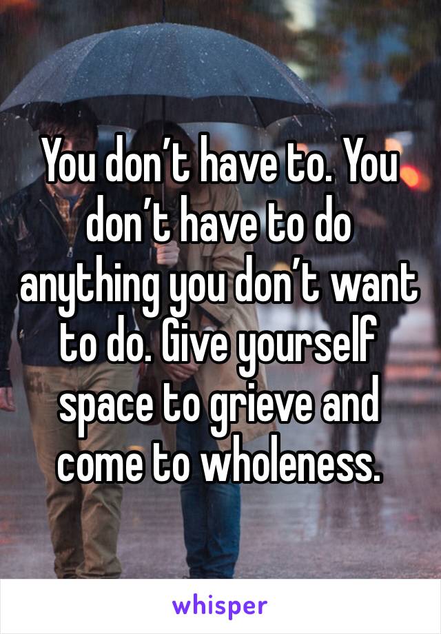 You don’t have to. You don’t have to do anything you don’t want to do. Give yourself space to grieve and come to wholeness. 
