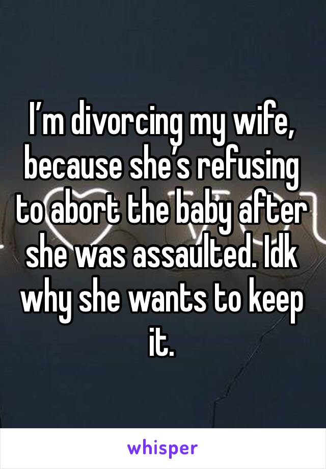 I’m divorcing my wife, because she’s refusing to abort the baby after she was assaulted. Idk why she wants to keep it. 