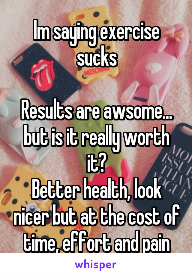 Im saying exercise sucks

Results are awsome... but is it really worth it?
Better health, look nicer but at the cost of time, effort and pain