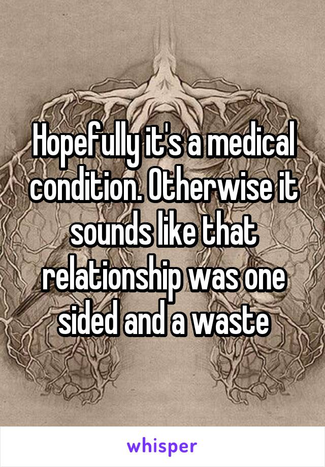 Hopefully it's a medical condition. Otherwise it sounds like that relationship was one sided and a waste
