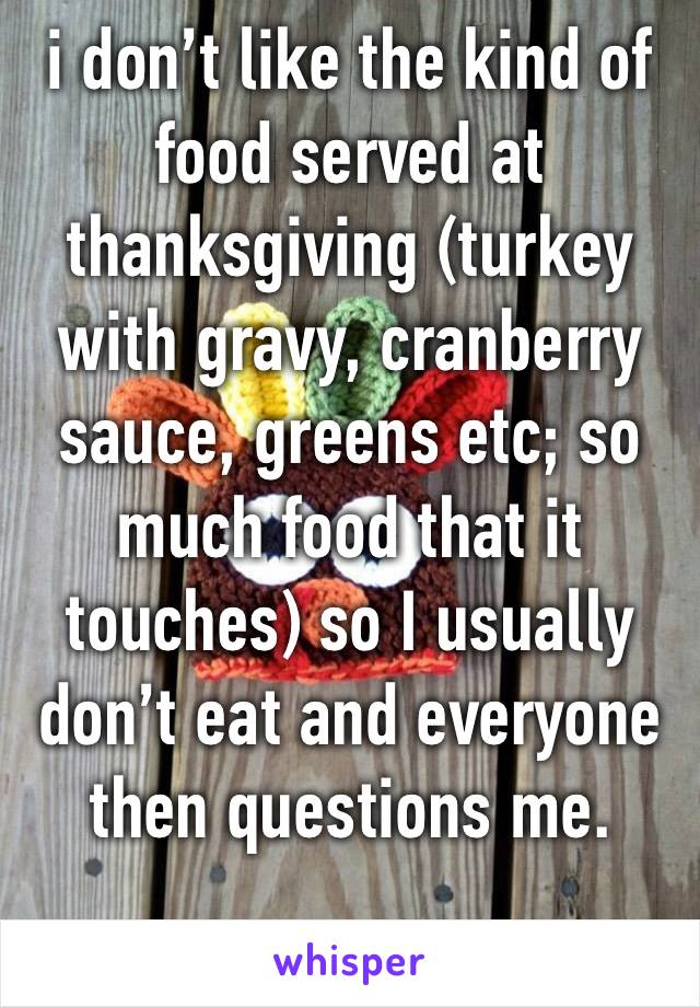 i don’t like the kind of food served at thanksgiving (turkey with gravy, cranberry sauce, greens etc; so much food that it touches) so I usually don’t eat and everyone then questions me.