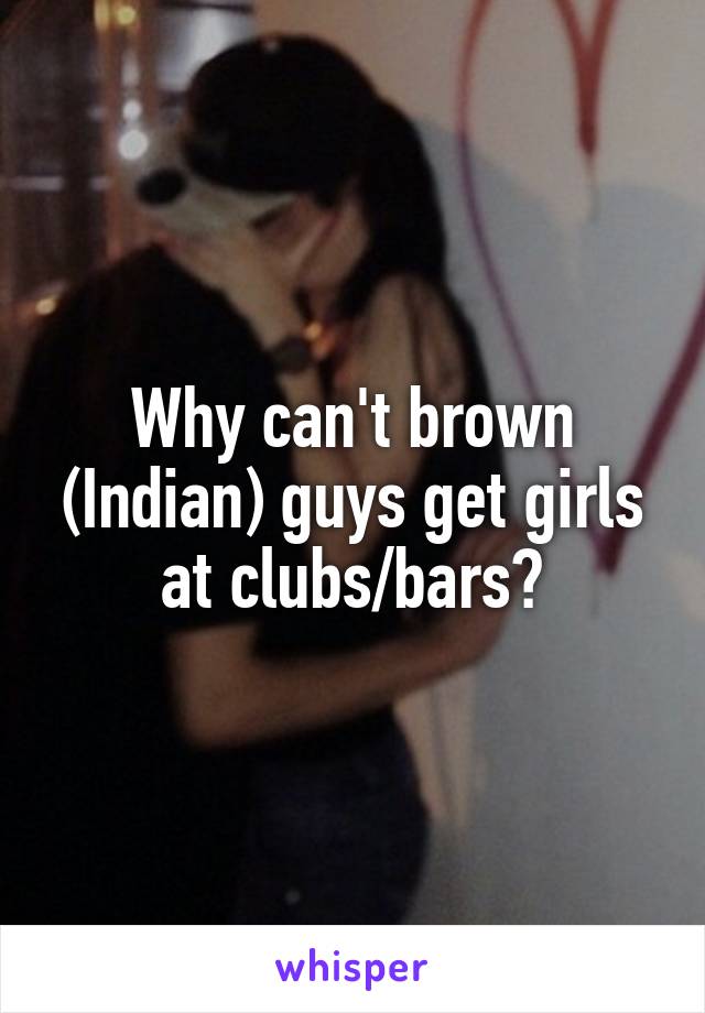 Why can't brown (Indian) guys get girls at clubs/bars?