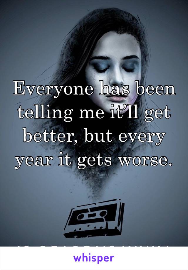 Everyone has been telling me it’ll get better, but every year it gets worse. 