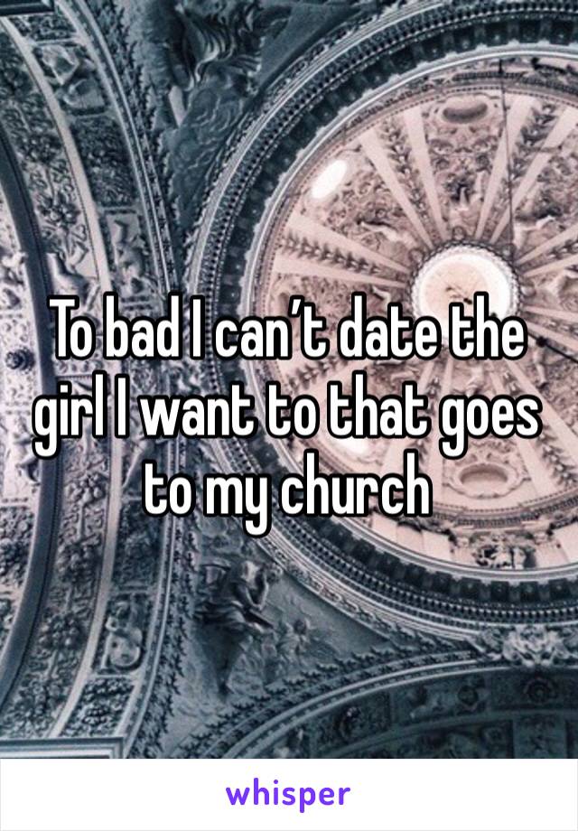 To bad I can’t date the girl I want to that goes to my church 