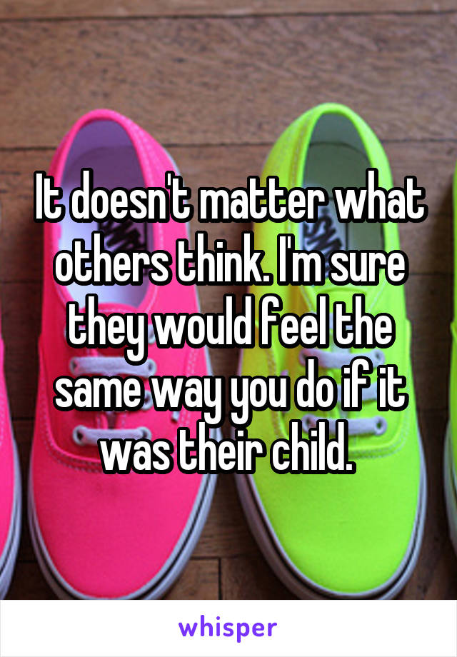 It doesn't matter what others think. I'm sure they would feel the same way you do if it was their child. 