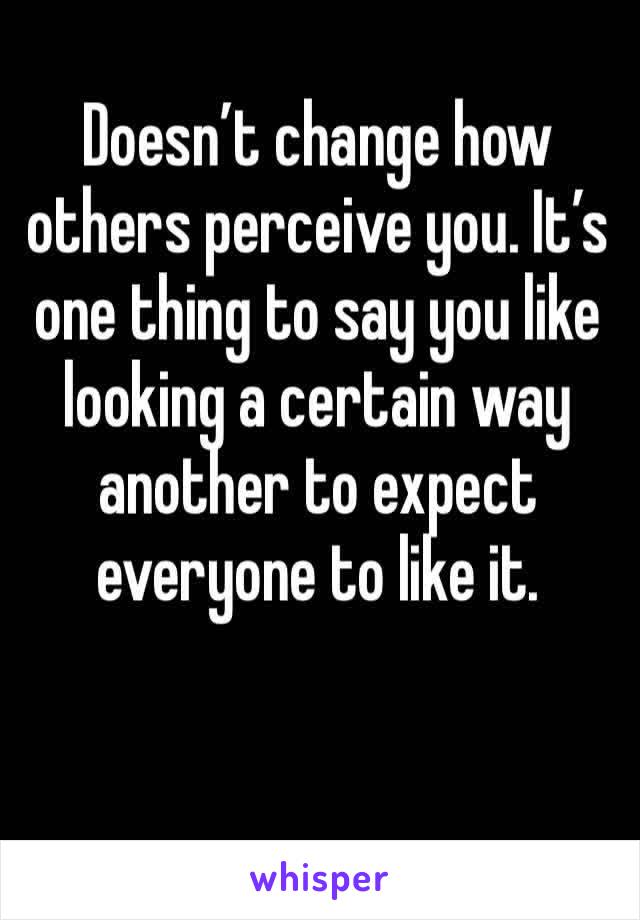 Doesn’t change how others perceive you. It’s one thing to say you like looking a certain way another to expect everyone to like it.