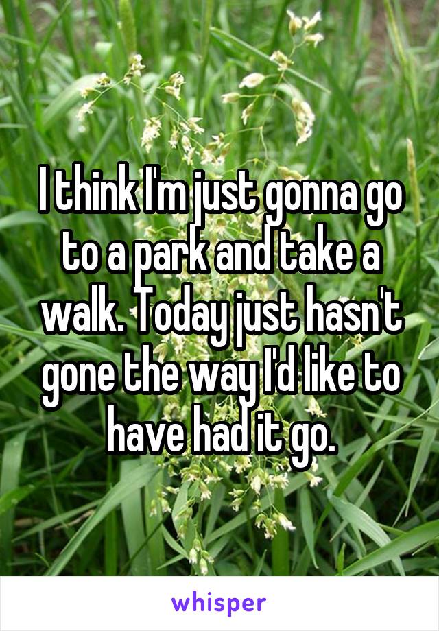 I think I'm just gonna go to a park and take a walk. Today just hasn't gone the way I'd like to have had it go.