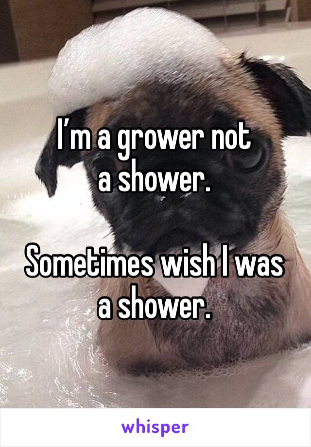 I’m a grower not a shower. 

Sometimes wish I was a shower.
