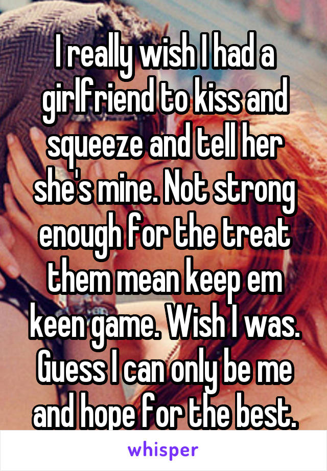 I really wish I had a girlfriend to kiss and squeeze and tell her she's mine. Not strong enough for the treat them mean keep em keen game. Wish I was. Guess I can only be me and hope for the best.