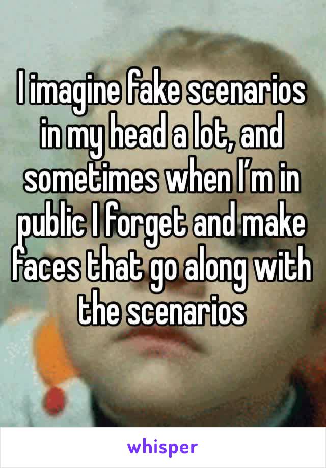 I imagine fake scenarios in my head a lot, and sometimes when I’m in public I forget and make faces that go along with the scenarios 